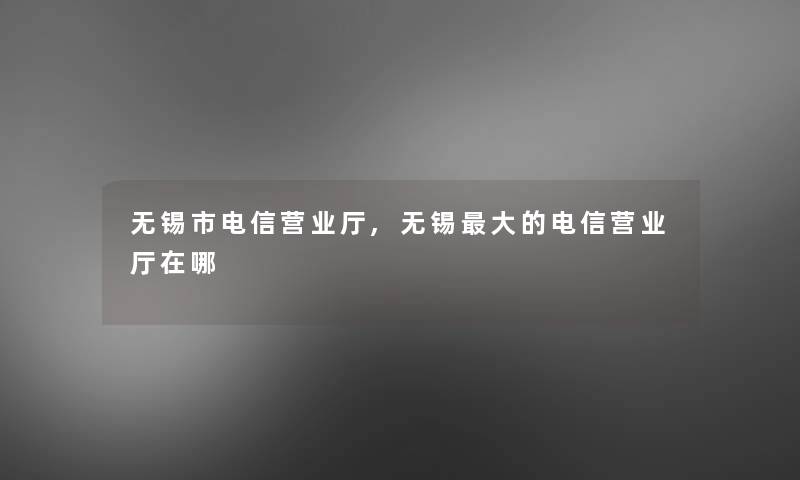 无锡市电信营业厅,无锡大的电信营业厅在哪 无锡市电信营业厅,无锡大的电信营业厅在哪