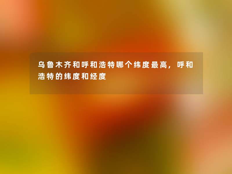 乌鲁木齐和呼和浩特哪个纬度高,呼和浩特的纬度和经度 乌鲁木齐和呼和浩特哪个纬度高,呼和浩特的纬度和经度