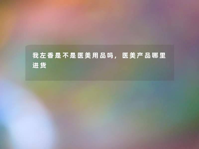 我左香是不是医美用品吗,医美哪里进货 我左香是不是医美用品吗,医美哪里进货