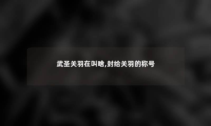 武圣关羽在叫啥,封给关羽的称号 武圣关羽在叫啥,封给关羽的称号