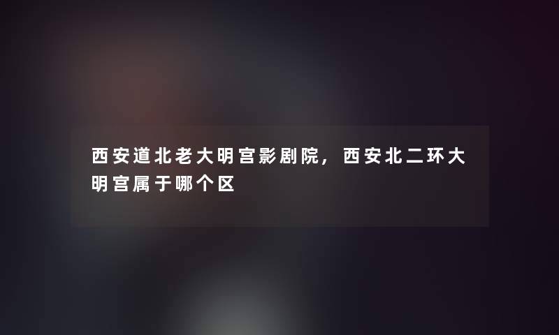 西安道北老大明宫影剧院,西安北二环大明宫属于哪个区 西安道北老大明宫影剧院,西安北二环大明宫属于哪个区