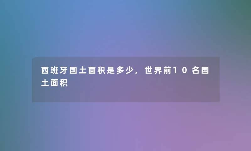 西班牙国土面积是多少,世界前10名国土面积 西班牙国土面积是多少,世界前10名国土面积