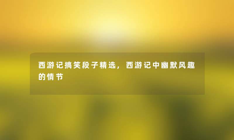 西游记搞笑段子精选,西游记中幽默风趣的情节 西游记搞笑段子精选,西游记中幽默风趣的情节