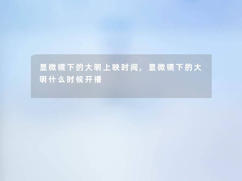 显微镜下的大明上映时间,显微镜下的大明什么时候开播 显微镜下的大明上映时间,显微镜下的大明什么时候开播
