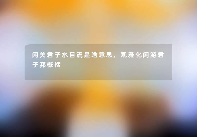 闲关君子水自流是啥意思,观雅化闲游君子邦概括 闲关君子水自流是啥意思,观雅化闲游君子邦概括
