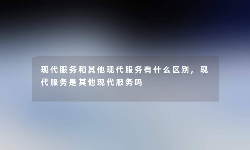 现代服务和其他现代服务有什么区别,现代服务是其他现代服务吗 现代服务和其他现代服务有什么区别,现代服务是其他现代服务吗
