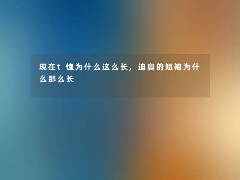 t恤为什么这么长,迪奥的短袖为什么长 t恤为什么这么长,迪奥的短袖为什么长