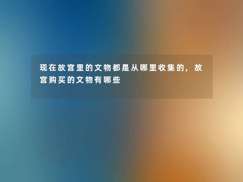 故宫里的文物都是从哪里收集的,故宫购买的文物有哪些 故宫里的文物都是从哪里收集的,故宫购买的文物有哪些