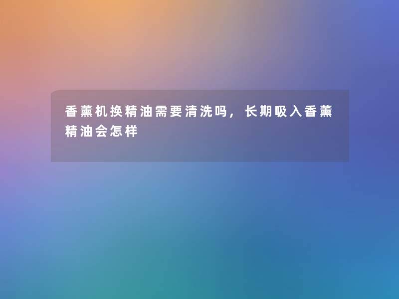 香薰机换精油需要清洗吗,长期吸入香薰精油会怎样 香薰机换精油需要清洗吗,长期吸入香薰精油会怎样