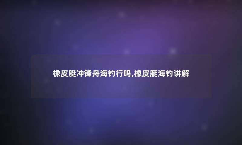 橡皮艇冲锋舟海钓行吗,橡皮艇海钓讲解 橡皮艇冲锋舟海钓行吗,橡皮艇海钓讲解