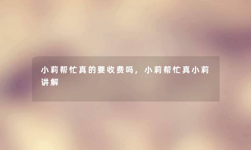 小莉帮忙真的要收费吗,小莉帮忙真小莉讲解 小莉帮忙真的要收费吗,小莉帮忙真小莉讲解
