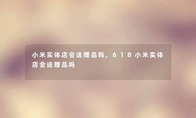 小米实体店会送赠品吗,618小米实体店会送赠品吗 小米实体店会送赠品吗,618小米实体店会送赠品吗