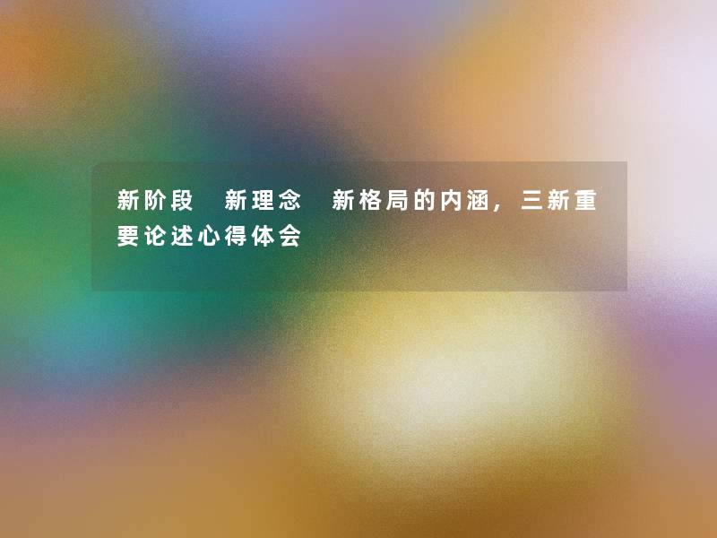 新阶段 新理念 新格局的内涵,三新重要论述心得体会 新阶段 新理念 新格局的内涵,三新重要论述心得体会
