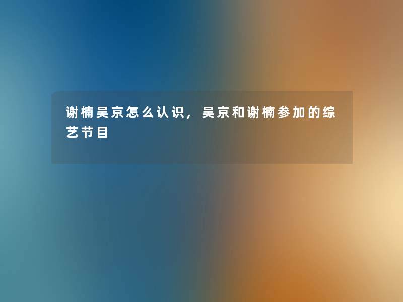 谢楠吴京怎么认识,吴京和谢楠参加的综艺节目 谢楠吴京怎么认识,吴京和谢楠参加的综艺节目