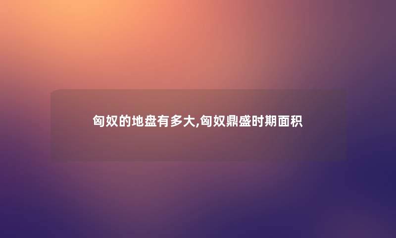 匈奴的地盘有多大,匈奴鼎盛时期面积 匈奴的地盘有多大,匈奴鼎盛时期面积