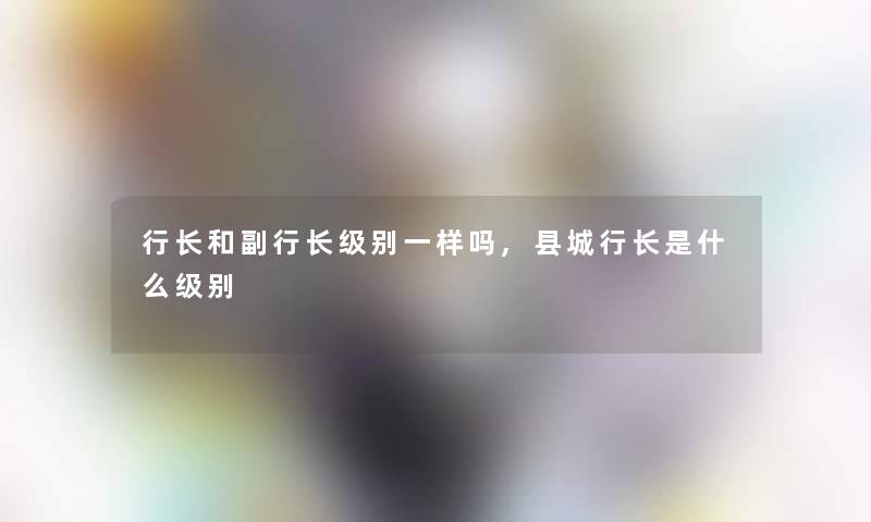 行长和副行长级别一样吗,县城行长是什么级别 行长和副行长级别一样吗,县城行长是什么级别