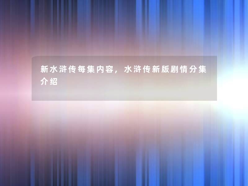 新水浒传每集内容,水浒传新版剧情分集介绍 新水浒传每集内容,水浒传新版剧情分集介绍