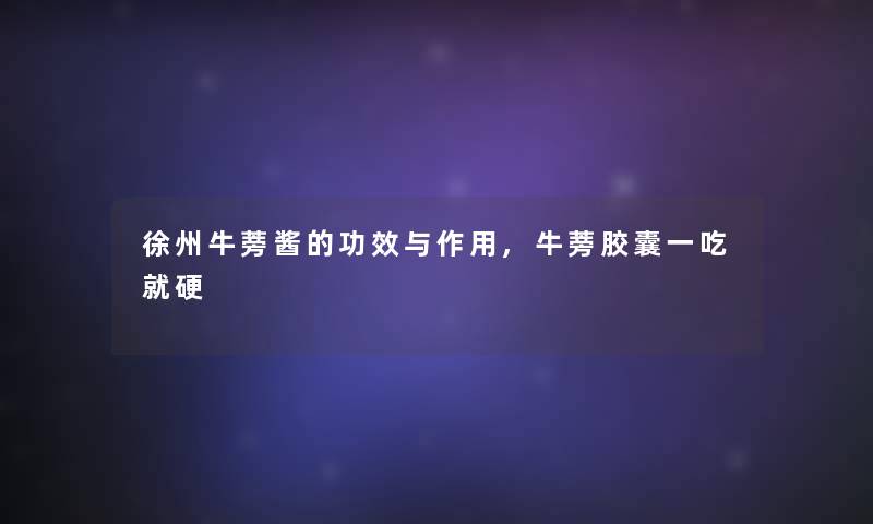 徐州牛蒡酱的功效与作用,牛蒡胶囊一吃就硬 徐州牛蒡酱的功效与作用,牛蒡胶囊一吃就硬