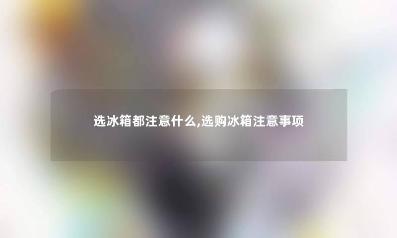 选冰箱都什么,选购冰箱事项 选冰箱都什么,选购冰箱事项