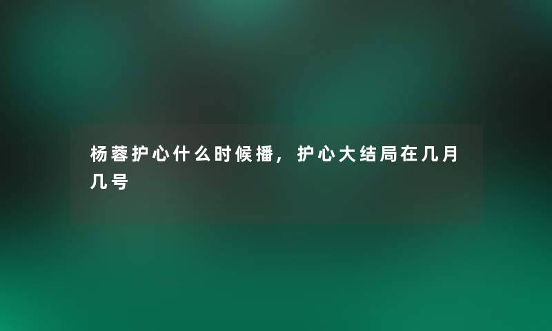 杨蓉护心什么时候播,护心大结局在几月几号 杨蓉护心什么时候播,护心大结局在几月几号