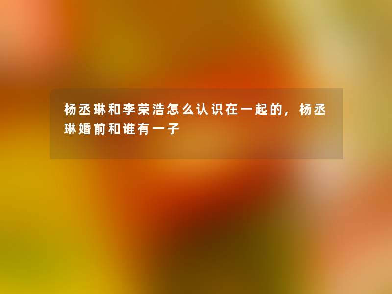 杨丞琳和李荣浩怎么认识在一起的,杨丞琳婚前和谁有一子 杨丞琳和李荣浩怎么认识在一起的,杨丞琳婚前和谁有一子