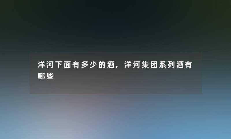 洋河下面有多少的酒,洋河集团系列酒有哪些 洋河下面有多少的酒,洋河集团系列酒有哪些