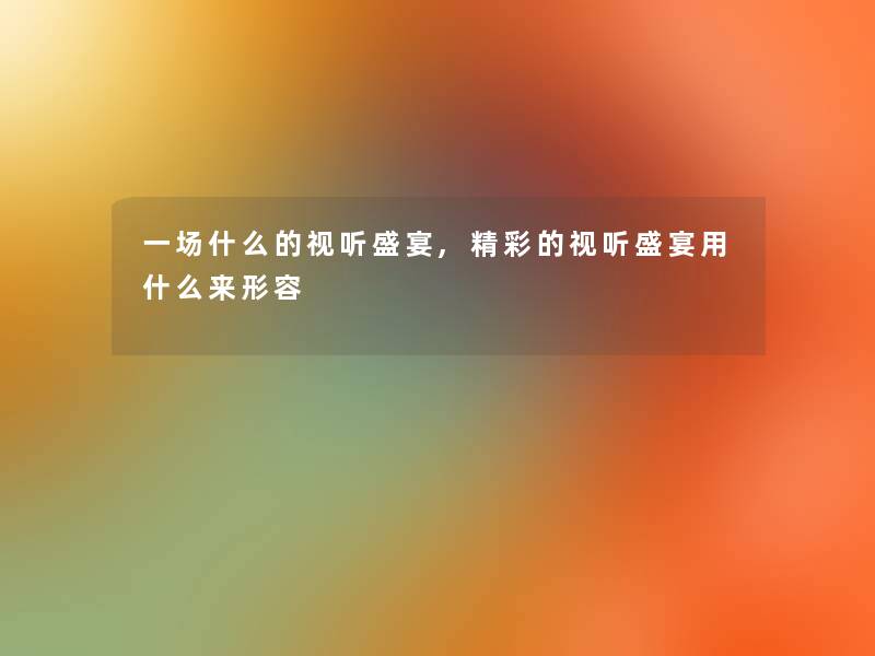 一场什么的视听盛宴,精彩的视听盛宴用什么来形容 一场什么的视听盛宴,精彩的视听盛宴用什么来形容