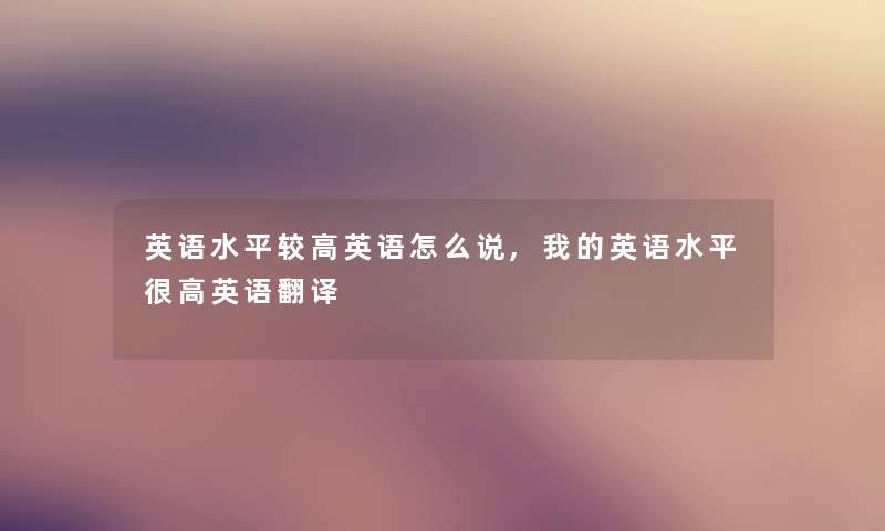 英语水平较高英语怎么说,我的英语水平很高英语翻译 英语水平较高英语怎么说,我的英语水平很高英语翻译