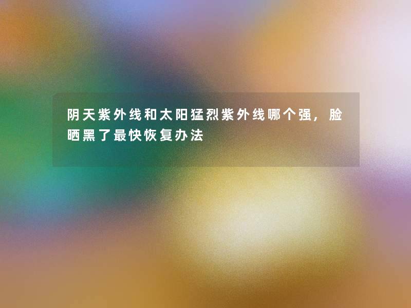 阴天紫外线和太阳猛烈紫外线哪个强,脸晒黑了快恢复办法 阴天紫外线和太阳猛烈紫外线哪个强,脸晒黑了快恢复办法