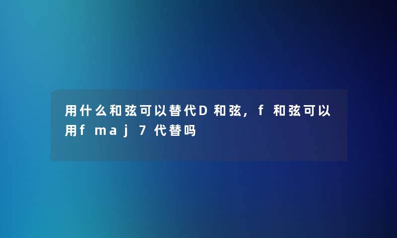 用什么和弦可以替代D和弦,f和弦可以用fmaj7代替吗 用什么和弦可以替代D和弦,f和弦可以用fmaj7代替吗
