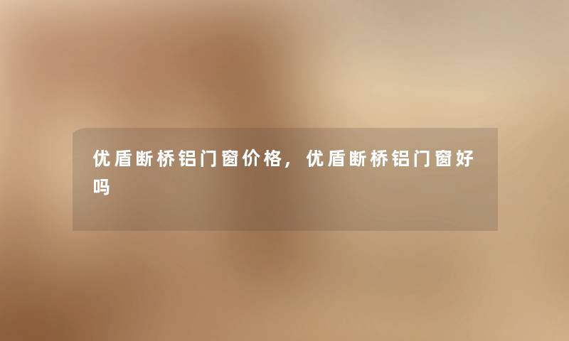 优盾断桥铝门窗价格,优盾断桥铝门窗好吗 优盾断桥铝门窗价格,优盾断桥铝门窗好吗