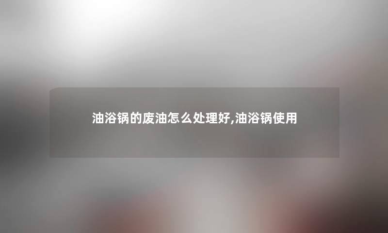 油浴锅的废油怎么处理好,油浴锅使用 油浴锅的废油怎么处理好,油浴锅使用