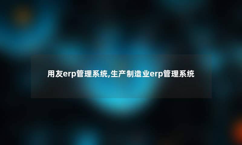 用友erp管理系统,生产制造业erp管理系统 用友erp管理系统,生产制造业erp管理系统