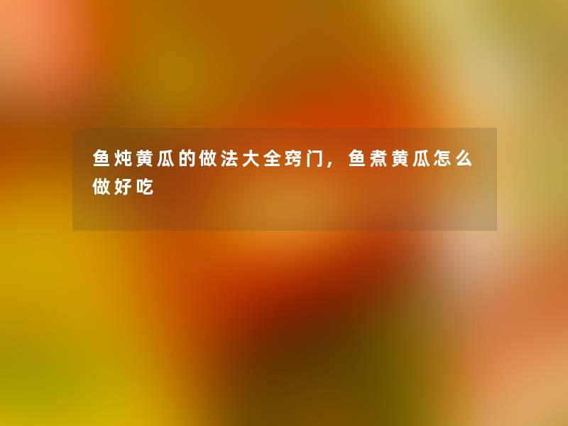 鱼炖黄瓜的做法大全窍门,鱼煮黄瓜怎么做好吃 鱼炖黄瓜的做法大全窍门,鱼煮黄瓜怎么做好吃