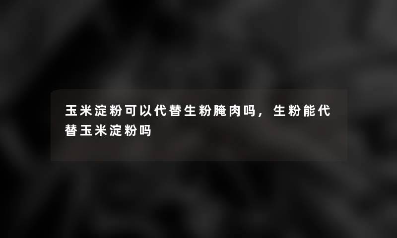 玉米淀粉可以代替生粉腌肉吗,生粉能代替玉米淀粉吗 玉米淀粉可以代替生粉腌肉吗,生粉能代替玉米淀粉吗