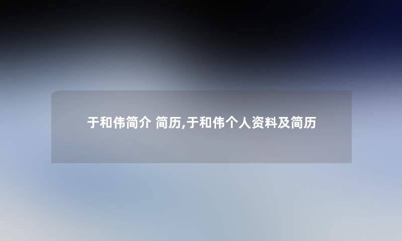 于和伟简介 简历,于和伟个人资料及简历 于和伟简介 简历,于和伟个人资料及简历