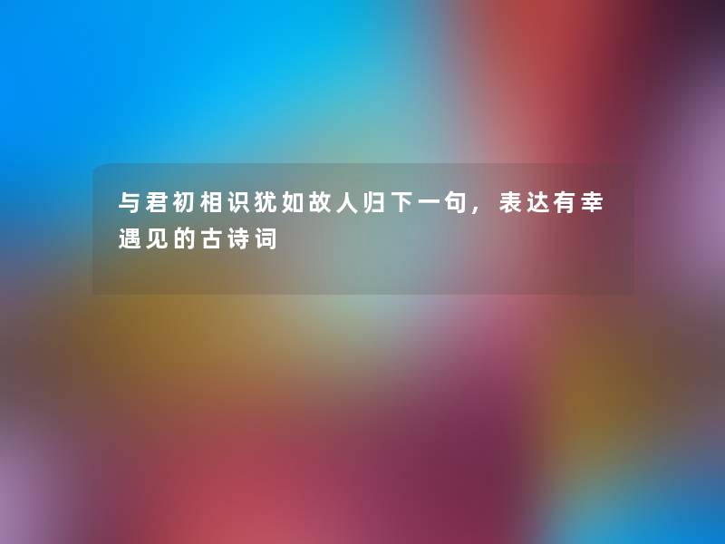 与君初相识犹如故人归下一句,表达有幸遇见的古诗词 与君初相识犹如故人归下一句,表达有幸遇见的古诗词