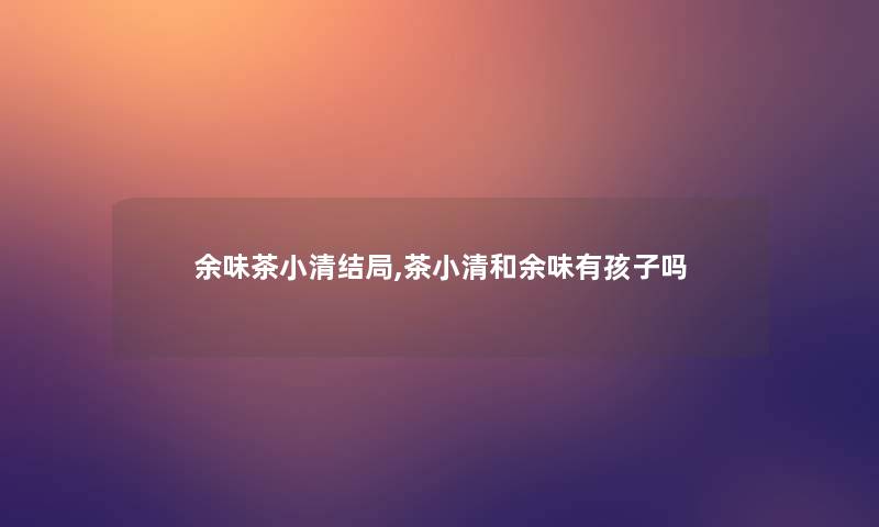 余味茶小清结局,茶小清和余味有孩子吗 余味茶小清结局,茶小清和余味有孩子吗