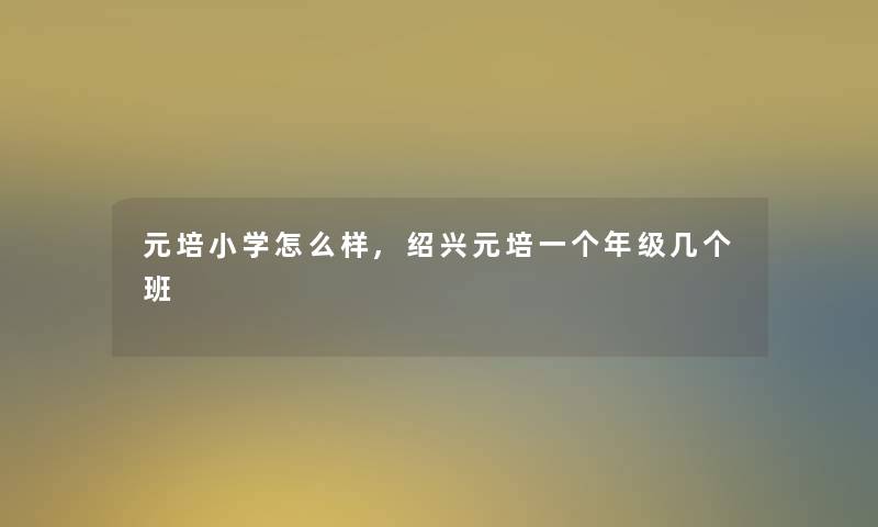 元培小学怎么样,绍兴元培一个年级几个班 元培小学怎么样,绍兴元培一个年级几个班