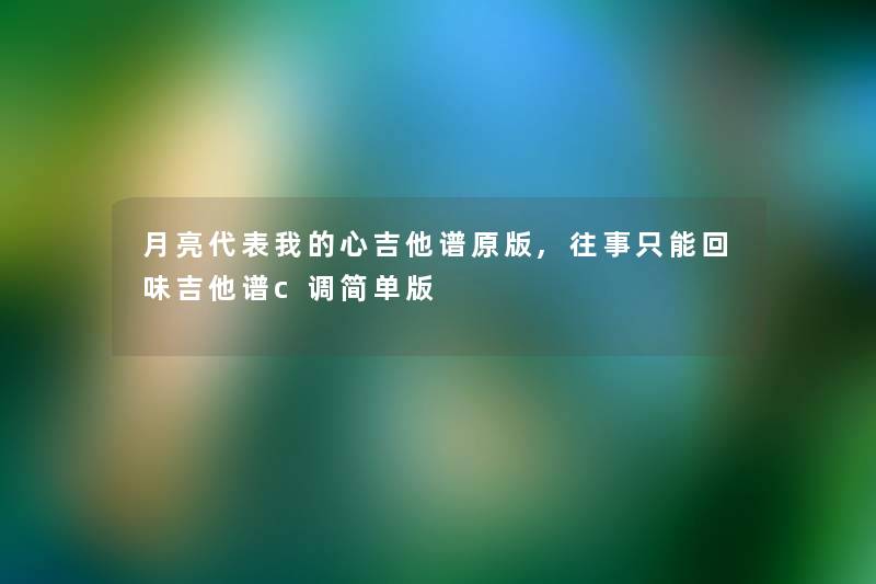 月亮代表我的心吉他谱原版,往事只能回味吉他谱c调简单版 月亮代表我的心吉他谱原版,往事只能回味吉他谱c调简单版