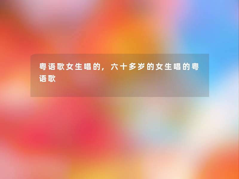 粤语歌女生唱的,六十多岁的女生唱的粤语歌 粤语歌女生唱的,六十多岁的女生唱的粤语歌