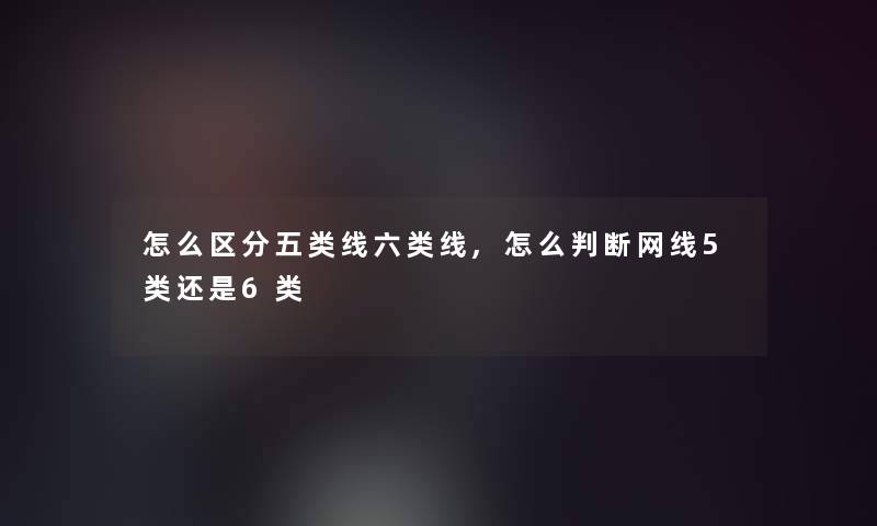 怎么区分五类线六类线,怎么判断网线5类还是6类 怎么区分五类线六类线,怎么判断网线5类还是6类