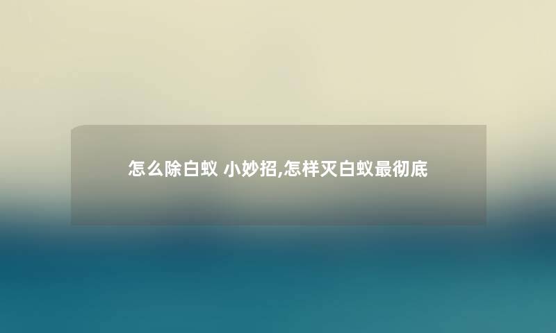 怎么除白蚁 小妙招,怎样灭白蚁彻底 怎么除白蚁 小妙招,怎样灭白蚁彻底