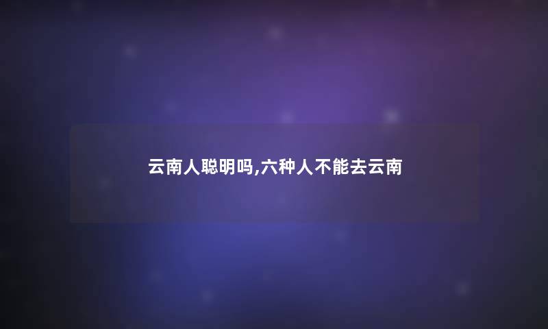 云南人聪明吗,六种人不能去云南 云南人聪明吗,六种人不能去云南