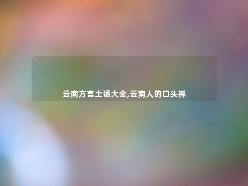 云南方言土话大全,云南人的口头禅 云南方言土话大全,云南人的口头禅