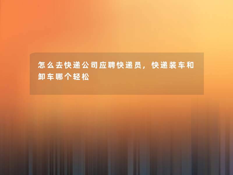 怎么去快递公司应聘快递员,快递装车和卸车哪个轻松 怎么去快递公司应聘快递员,快递装车和卸车哪个轻松
