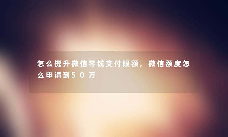 怎么提升微信零钱支付限额,微信额度怎么申请到50万 怎么提升微信零钱支付限额,微信额度怎么申请到50万