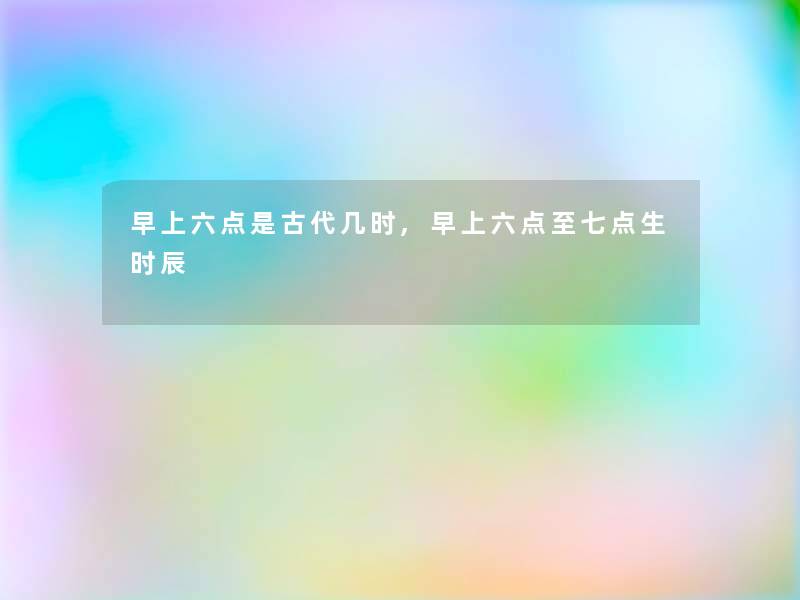 早上六点是古代几时,早上六点至七点生时辰