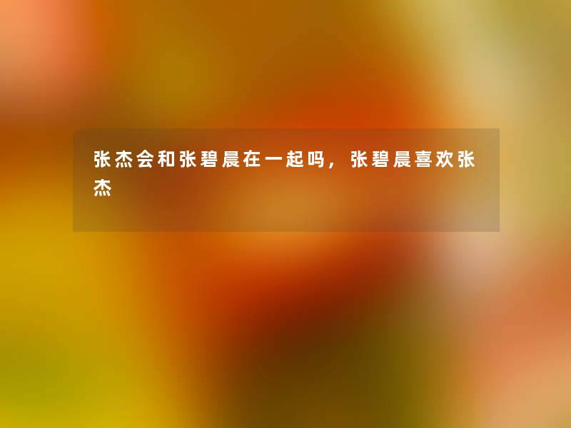 张杰会和张碧晨在一起吗,张碧晨喜欢张杰 张杰会和张碧晨在一起吗,张碧晨喜欢张杰