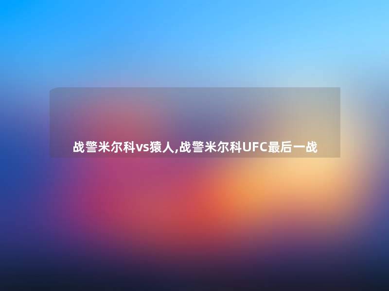 战警米尔科vs猿人,战警米尔科UFC这里要说一战 战警米尔科vs猿人,战警米尔科UFC这里要说一战